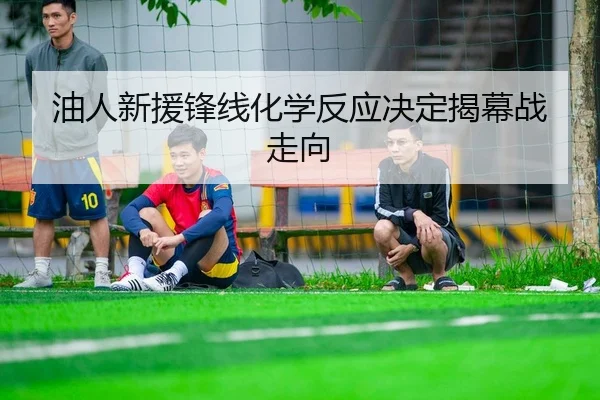 油人新援锋线化学反应决定揭幕战走向